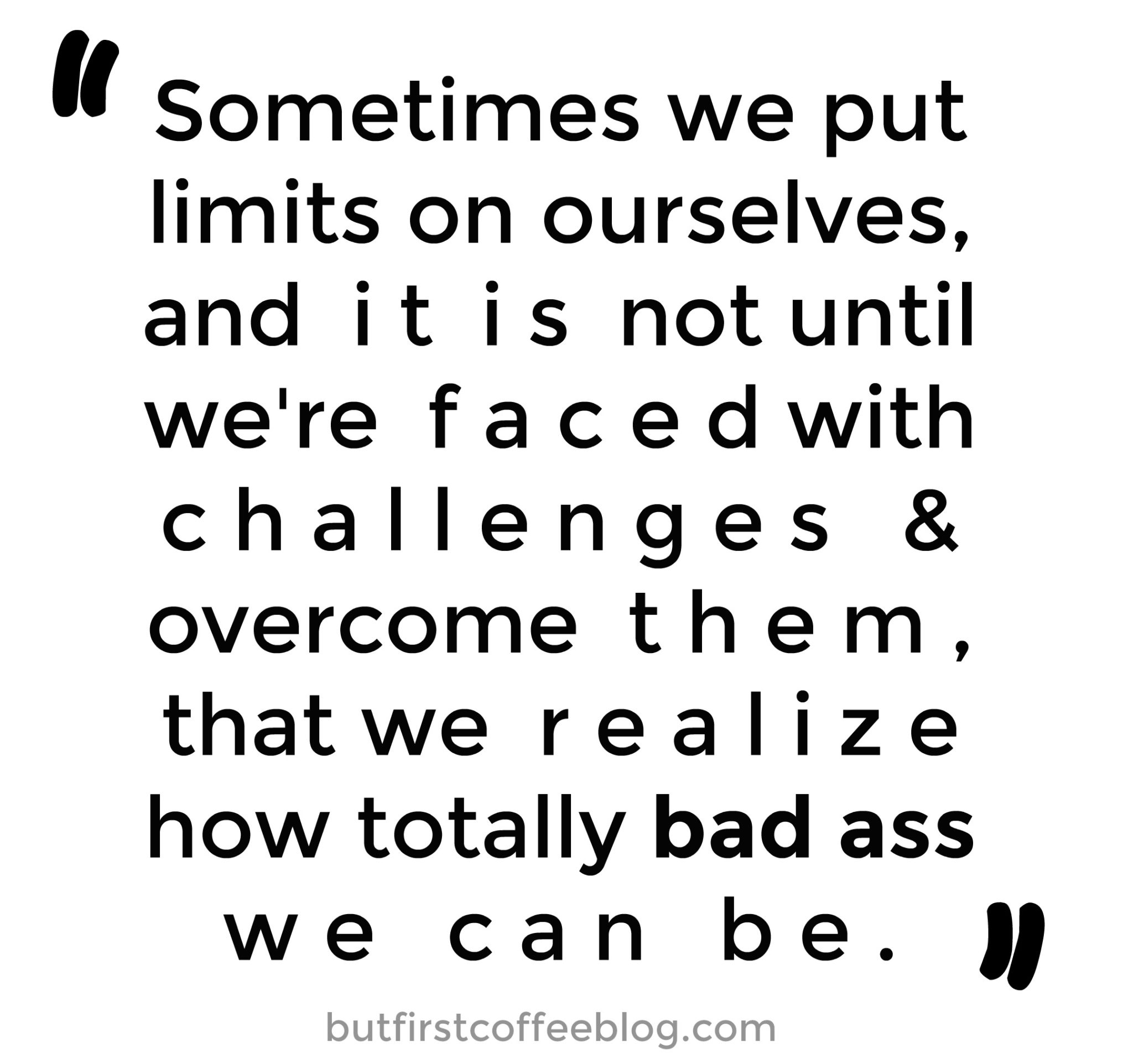 Sometimes we put limits on ourselves and it is not until we're faced with challenges and overcome them that we realize how totally bad ass we can be
